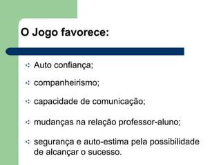 O Jogo favorece: Auto confiança; companheirismo; capacidade de comunicação; mudanças na relação professor-aluno; segurança e auto-estima pela possibilidade de alcançar o sucesso. 