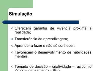 Simulação Oferecem garantia de vivência próxima a realidade; Transferência da aprendizagem; Aprender a fazer e não só conhecer; Favorecem o desenvolvimento de habilidades mentais; Tomada de decisão – criatividade – raciocínio lógico – pensamento crítico. 