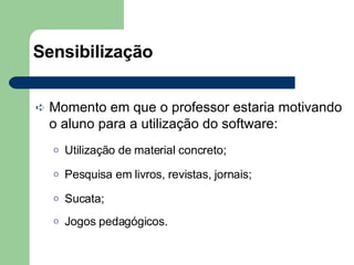 Sensibilização   Momento em que o professor estaria motivando o aluno para a utilização do software: Utilização de material concreto; Pesquisa em livros, revistas, jornais; Sucata; Jogos pedagógicos. 