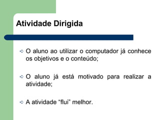 Atividade Dirigida  O aluno ao utilizar o computador já conhece os objetivos e o conteúdo; O aluno já está motivado para realizar a atividade; A atividade “flui” melhor. 