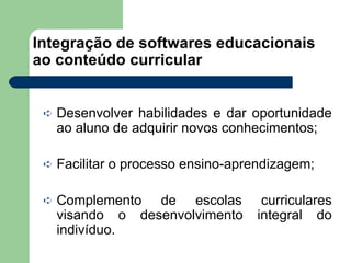 Integração de softwares educacionais ao conteúdo curricular Desenvolver habilidades e dar oportunidade ao aluno de adquirir novos conhecimentos; Facilitar o processo ensino-aprendizagem; Complemento de escolas curriculares visando o desenvolvimento integral do indivíduo. 
