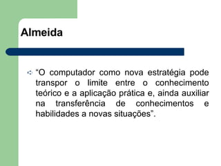 Almeida “ O computador como nova estratégia pode transpor o limite entre o conhecimento teórico e a aplicação prática e, ainda auxiliar na transferência de conhecimentos e habilidades a novas situações”. 