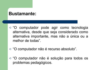 Bustamante: “ O computador pode agir como tecnologia alternativa, desde que seja considerado como alternativa importante, mas não a única ou a melhor de todas”. “ O computador não é recurso absoluto”. “ O computador não é solução para todos os problemas pedagógicos. 