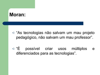 Moran: “ As tecnologias não salvam um mau projeto pedagógico, não salvam um mau professor”. “ É possível criar usos múltiplos e diferenciados para as tecnologias”. 