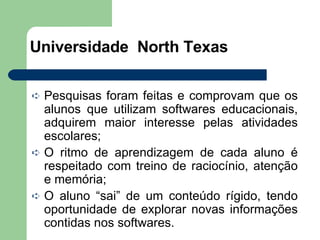 Universidade  North Texas Pesquisas foram feitas e comprovam que os alunos que utilizam softwares educacionais, adquirem maior interesse pelas atividades escolares; O ritmo de aprendizagem de cada aluno é respeitado com treino de raciocínio, atenção e memória; O aluno “sai” de um conteúdo rígido, tendo oportunidade de explorar novas informações contidas nos softwares. 