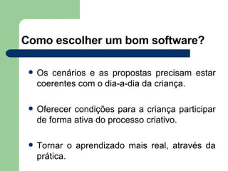 Como escolher um bom software? Os cenários e as propostas precisam estar coerentes com o dia-a-dia da criança. Oferecer condições para a criança participar de forma ativa do processo criativo. Tornar o aprendizado mais real, através da prática. 