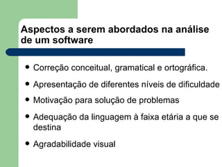 Aspectos a serem abordados na análise de um software Correção conceitual, gramatical e ortográfica. Apresentação de diferentes níveis de dificuldade Motivação para solução de problemas Adequação da linguagem à faixa etária a que se destina Agradabilidade visual 