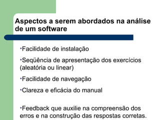 Aspectos a serem abordados na análise de um software Facilidade de instalação Seqüência de apresentação dos exercícios (aleatória ou linear) Facilidade de navegação Clareza e eficácia do manual Feedback que auxilie na compreensão dos erros e na construção das respostas corretas. 