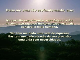 Deus me ama tão profundamente, que: Me permite experimentar a dor física e a dor da alma, para que eu me torne cada vez mais sensível e mais humana. Não tem me dado uma vida de riquezas. Mas tem me dado através da sua provisão, uma vida sem necessidades. 