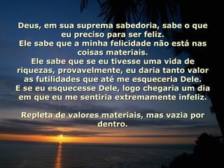 Deus, em sua suprema sabedoria, sabe o que eu preciso para ser feliz. Ele sabe que a minha felicidade não está nas coisas materiais. Ele sabe que se eu tivesse uma vida de riquezas, provavelmente, eu daria tanto valor as futilidades que até me esqueceria Dele. E se eu esquecesse Dele, logo chegaria um dia em que eu me sentiria extremamente infeliz. Repleta de valores materiais, mas vazia por dentro. 