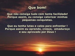 Que bom! Que não consiga tudo com tanta facilidade! Porque assim, eu consigo valorizar minhas pequenas conquistas. Que eu tenha lutas e vales para enfrentar ! Porque assim eu aprendo, cresço,  amadureço e sou aprovado por Deus ! 