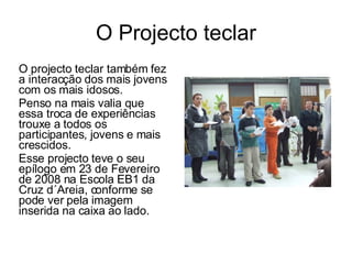 O Projecto teclar O projecto teclar também fez a interacção dos mais jovens com os mais idosos. Penso na mais valia que essa troca de experiências trouxe a todos os participantes, jovens e mais crescidos. Esse projecto teve o seu epílogo em 23 de Fevereiro de 2008 na Escola EB1 da Cruz d´Areia, conforme se pode ver pela imagem inserida na caixa ao lado. 