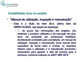 “ Manual de utilização, inspeção e manutenção” Este é o título do item 25.4, último item da NBR6118:2003, que assim se expressa: “ ... de posse das informações dos projetos, dos materiais e produtos utilizados e da execução da obra, deve ser produzido por profissional habilitado, devidamente contratado pelo contratante, um manual de utilização, inspeção e manutenção. Esse manual deve especificar de forma clara e sucinta, os requisitos básicos para a utilização e a manutenção preventiva, necessárias para garantir a vida útil prevista para a estrutura, conforme indicado na ABNT NBR 5674.” Durabilidade: foco no usuário 