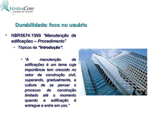 NBR5674:1999  “Manutenção de edificações – Procedimento” Tópicos da  “Introdução” : “ A manutenção de edificações é um tema cuja importância tem crescido no setor da construção civil, superando, gradualmente, a cultura de se pensar o processo de construção limitado até o momento quando a edificação é entregue e entra em uso.” Durabilidade: foco no usuário 