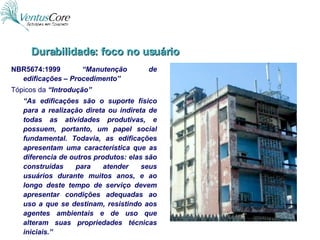 NBR5674:1999  “Manutenção de edificações – Procedimento” Tópicos da  “Introdução” “ As edificações são o suporte físico para a realização direta ou indireta de todas as atividades produtivas, e possuem, portanto, um papel social fundamental. Todavia, as edificações apresentam uma característica que as diferencia de outros produtos: elas são construídas para atender seus usuários durante muitos anos, e ao longo deste tempo de serviço devem apresentar condições adequadas ao uso a que se destinam, resistindo aos agentes ambientais e de uso que alteram suas propriedades técnicas iniciais.” Durabilidade: foco no usuário 