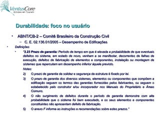 ABNT/CB-2 – Comitê Brasileiro da Construção Civil C. E. 02.136.01/2005 – Desempenho de Edificações Durabilidade: foco no usuário Definições “ 3.23 Prazo de garantia:  Período de tempo em que é elevada a probabilidade de que eventuais defeitos no sistema, em estado de novo, venham a se manifestar, decorrentes de falhas de execução, defeitos de fabricação de elementos e componentes, instalação ou montagem de sistemas que repercutam em desempenho inferior àquele previsto. Notas: O prazo de garantia da solidez e segurança da estrutura é fixado por lei. O prazo de garantia dos diversos sistemas, elementos ou componentes que compõem a edificação seguem os termos das garantias fornecidas pelos fabricantes, ou seguem o estabelecido pelo construtor e/ou incorporador nos Manuais do Proprietário e Áreas Comuns. O não surgimento de defeitos durante o período de garantia demonstra com alta probabilidade que o sistema foi bem executado, e os seus elementos e componentes constituintes não apresentam defeito de fabricação. O anexo F informa as instruções e recomendações sobre estes prazos.” 