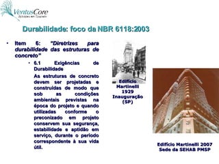 Item 6:  “Diretrizes para durabilidade das estruturas de concreto” 6.1 Exigências de Durabilidade As estruturas de concreto devem ser projetadas e construídas de modo que sob as condições ambientais previstas na época do projeto e quando utilizadas conforme o preconizado em projeto conservem sua segurança, estabilidade e aptidão em serviço, durante o período correspondente à sua vida útil. Durabilidade: foco da NBR 6118:2003 Edifício Martinelli 1929 Inauguração (SP) Edifício Martinelli 2007 Sede da SEHAB PMSP 