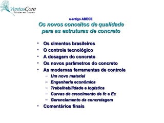 e-artigo ABECE Os novos conceitos de qualidade para as estruturas de concreto Os cimentos brasileiros O controle tecnológico A dosagem do concreto Os novos parâmetros do concreto As modernas ferramentas de controle Um novo material Engenharia econômica Trabalhabilidade e logística Curvas de crescimento de fc e Ec Gerenciamento da concretagem Comentários finais 