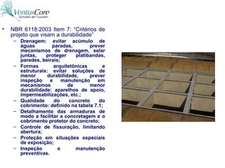 NBR 6118:2003 Item 7: “Critérios de projeto que visam a durabilidade” Drenagem: evitar acúmulo de águas paradas, prever mecanismos de drenagem, selar juntas, proteger platibandas, paredes, beirais; Formas arquitetônicas e estruturais: evitar soluções de menor durabilidade, prever inspeção e manutenção em mecanismos de menor durabilidade: aparelhos de apoio, impermeabilizações, etc.; Qualidade do concreto do cobrimento: definido na tabela 7.1; Detalhamento das armaduras de modo a facilitar a concretagem e o cobrimento protetor do concreto; Controle de fissuração, limitando abertura; Proteção em situações especiais de exposição; Inspeção e manutenção preventivas. 