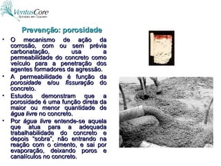O mecanismo de ação da corrosão, com ou sem prévia carbonatação, usa a permeabilidade do concreto como veículo para a penetração dos agentes formadores da agressão. A permeabilidade é função da  porosidade  e/ou  fissuração  do concreto. Estudos demonstram que a porosidade é uma função direta da maior ou menor quantidade de  água livre  no concreto. Por  água livre  entende-se aquela que atua para a adequada trabalhabilidade do concreto e depois “sobra”, não entrando na reação com o cimento, e sai por evaporação, deixando poros e canalículos no concreto. Prevenção: porosidade 