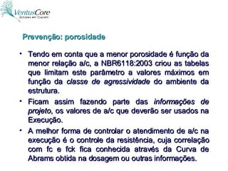 Tendo em conta que a menor porosidade é função da menor relação a/c, a NBR6118:2003 criou as tabelas que limitam este parâmetro a valores máximos em função da  classe de agressividade  do ambiente da estrutura. Ficam assim fazendo parte das  informações de projeto , os valores de a/c que deverão ser usados na Execução. A melhor forma de controlar o atendimento de a/c na execução é o controle da resistência, cuja correlação com fc e fck fica conhecida através da Curva de Abrams obtida na dosagem ou outras informações. Prevenção: porosidade 