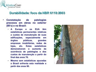 Constatação de patologias precoces em obras no exterior (80’s) e no Brasil: A Europa e os EUA têm estatísticas permanentes relativas a custos de manutenção de suas edificações, especialmente em órgãos públicos, grandes empresas imobiliárias, redes de lojas, etc. Estas estatísticas demonstraram o aumento da ocorrência de patologias e dos custos de manutenção a partir do final dos anos 70. Mesmo sem estatísticas apuradas o Brasil enfrenta esta realidade a partir dos anos 90. Durabilidade: foco da NBR 6118:2003 