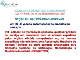 VIII - colocar, no mercado de consumo, qualquer produto ou serviço em desacordo com as normas expedidas pelos órgãos oficiais competentes ou, se normas específicas não existirem, pela Associação Brasileira de Normas Técnicas ou outra entidade credenciada pelo Conselho Nacional de Metrologia, Normalização e Qualidade Industrial - CONMETRO;   Art. 39  - É vedado ao fornecedor de produtos ou serviços: SEÇÃO IV - DAS PRÁTICAS ABUSIVAS  CÓDIGO DE DEFESA DO CONSUMIDOR  LEI N.º 8.078, DE 11 DE SETEMBRO DE 1990   