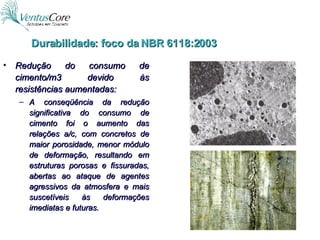 Redução do consumo de cimento/m3 devido às resistências aumentadas: A conseqüência da redução significativa do consumo de cimento foi o aumento das relações a/c, com concretos de maior porosidade, menor módulo de deformação, resultando em estruturas porosas e fissuradas, abertas ao ataque de agentes agressivos da atmosfera e mais suscetíveis às deformações imediatas e futuras. Durabilidade: foco da NBR 6118:2003 
