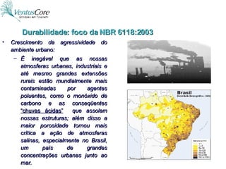 Crescimento da agressividade do ambiente urbano: É inegável que as nossas atmosferas urbanas, industriais e até mesmo grandes extensões rurais estão mundialmente mais contaminadas por agentes poluentes, como o monóxido de carbono e as conseqüentes  “chuvas ácidas”   que assolam nossas estruturas; além disso a maior porosidade tornou mais crítica a ação de atmosferas salinas, especialmente no Brasil, um país de grandes concentrações urbanas junto ao mar. Durabilidade: foco da NBR 6118:2003 