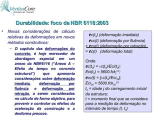 Novas considerações de cálculo relativas às deformações em novos métodos construtivos: O capítulo das  deformações do concreto , é hoje merecedor de abordagem especial em um anexo da NBR6118 (“Anexo A – Efeito do tempo no concreto estrutural”) que apresenta considerações sobre  deformação imediata ,  deformação por fluência   e  deformação por retração , a serem consideradas no cálculo de forma objetiva, para prevenir e controlar os efeitos da aceleração da construção e a desforma precoce. e c(t 0 ) (deformação imediata) e cc(t) (deformação por fluência) +  e cs(t) (deformação por retração) =  e c(t)  (deformação total) Onde:  e c(t 0 ) =  s c(t 0 )/Eci(t 0 ); Eci(t 0 ) = 5600.fck j 1/2 ; e cc(t) = [ s c(t 0 )/Eci 28 ]; Eci 28  = 5600.fck 28 1/2 t 0  = idade j do carregamento inicial da estrutura; t = momento final que se considera para a medição da deformação no intervalo de tempo (t, t 0 ) Durabilidade: foco da NBR 6118:2003 