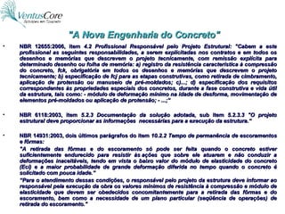"A Nova Engenharia do Concreto" NBR 12655:2006, item  4.2 Profissional Responsável pelo Projeto Estrutural:   "Cabem a este profissional as seguintes responsabilidades, a serem explicitadas nos contratos e em todos os desenhos e memórias que descrevem o projeto tecnicamente, com remissão explícita para determinado desenho ou folha de memória: a) registro da resistência característica à compressão do concreto, fck, obrigatória em todos os desenhos e memórias que descrevem o projeto tecnicamente; b) especificação de fcj para as etapas construtivas, como retirada de cimbramento, aplicação de protensão ou manuseio de pré-moldados; c)...; d) especificação dos requisitos correspondentes às propriedades especiais dos concretos, durante a fase construtiva e vida útil da estrutura, tais como: - módulo de deformação mínimo na idade de desforma, movimentação de elementos pré-moldados ou aplicação de protensão; - ...;“ NBR 6118:2003, item  5.2.3 Documentação da solução adotada , sub item  5.2.3.3 "O projeto estrutural deve proporcionar as informações  necessárias para a execução da estrutura.“ NBR 14931:2003, dois últimos parágrafos do item  10.2.2 Tempo de permanência de escoramentos e fôrmas:  "A retirada das fôrmas e do escoramento só pode ser feita quando o concreto estiver suficientemente endurecido para resistir às ações que sobre ele atuarem e não conduzir a deformações inaceitáveis, tendo em vista o baixo valor do módulo de elasticidade do concreto (Eci) e a maior probabilidade de grande deformação diferida no tempo quando o concreto é solicitado com pouca idade.”  “ Para o atendimento dessas condições, o responsável pelo projeto da estrutura deve informar ao responsável pela execução da obra os valores mínimos de resistência à compressão e módulo de elasticidade que devem ser obedecidos concomitantemente para a retirada das fôrmas e do escoramento, bem como a necessidade de um plano particular (seqüência de operações) de retirada do escoramento." 