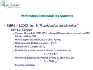 NBR6118:2003, item 8  “Propriedades dos Materiais” Item 8.2  “Concreto” Classes Grupo I da NBR 8953: mínimo C20 (armadura passiva) ou C25 (ativa), máximo C50; Massa específica: entre 2000 e 2800 kg/m3; Coeficiente de dilatação térmica: 10 -5 /°C; Resistência à compressão f ck Resistência à tração: ensaios diretos ou estimativa por f ct,m  = 0,3 f ck 2/3 Módulo de Elasticidade: ensaios diretos ou estimativa por E ci  = 5600.f ck 1/2 Fluência e retração Parâmetros Estruturais do Concreto 