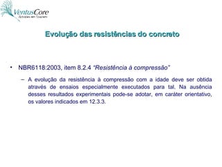 Evolução das resistências do concreto NBR6118:2003, item 8.2.4  “Resistência à compressão” A evolução da resistência à compressão com a idade deve ser obtida através de ensaios especialmente executados para tal. Na ausência desses resultados experimentais pode-se adotar, em caráter orientativo, os valores indicados em 12.3.3. 