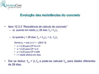 Item 12.3.3  “Resistência de cálculo do concreto” a)  quando em idade j  >  28 dias: f cd  = f ck /  c b) quando j < 28 dias: f cd  = f ckj /  c  =   1 . f ck /  c Sendo  1  = exp { s [ 1 – (28/t) 1/2 ]} s = 0,38 para CP III e IV s = 0,25 para CP I e II s = 0,20 para CP V-ARI t = idade efetiva em dias Daí se deduz: f ckj  =   1 .f ck  e pode-se calcular f ckj  para idades diferentes de 28 dias. Evolução das resistências do concreto 
