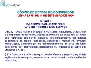 CÓDIGO DE DEFESA DO CONSUMIDOR  LEI N.º 8.078, DE 11 DE SETEMBRO DE 1990   SEÇÃO II DA RESPONSABILIDADE PELO FATO DO PRODUTO E DO SERVIÇO   Art. 12  - O fabricante, o produtor, o construtor, nacional ou estrangeiro, e o importador respondem,  independentemente da existência de culpa , pela reparação dos danos causados aos consumidores por defeitos decorrentes de projeto, fabricação, construção, montagem, fórmulas, manipulação, apresentação ou acondicionamento de seus produtos, bem como por informações insuficientes ou inadequadas sobre sua utilização e riscos. § 1º  - O produto é defeituoso quando não oferece a segurança que dele legitimamente se espera, levando-se em consideração as circunstâncias relevantes, ... 