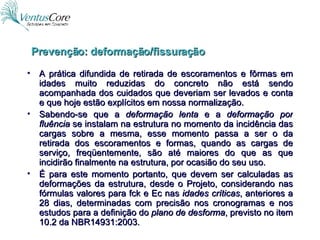 A prática difundida de retirada de escoramentos e fôrmas em idades muito reduzidas do concreto não está sendo acompanhada dos cuidados que deveriam ser levados e conta e que hoje estão explícitos em nossa normalização. Sabendo-se que a  deformação lenta  e a  deformação por fluência  se instalam na estrutura no momento da incidência das cargas sobre a mesma, esse momento passa a ser o da retirada dos escoramentos e formas, quando as cargas de serviço, freqüentemente, são até maiores do que as que incidirão finalmente na estrutura, por ocasião do seu uso. É para este momento portanto, que devem ser calculadas as deformações da estrutura, desde o Projeto, considerando nas fórmulas valores para fck e Ec nas  idades críticas , anteriores a 28 dias, determinadas com precisão nos cronogramas e nos estudos para a definição do  plano de desforma , previsto no item 10.2 da NBR14931:2003. Prevenção: deformação/fissuração 