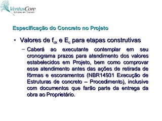 Valores de f ck  e E c  para etapas construtivas Caberá ao executante contemplar em seu cronograma prazos para atendimento dos valores estabelecidos em Projeto, bem como comprovar esse atendimento antes das ações de retirada de fôrmas e escoramentos (NBR14931 Execução de Estruturas de concreto – Procedimento), inclusive com documentos que farão parte da entrega da obra ao Proprietário. Especificação do Concreto no Projeto 