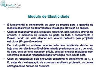 É fundamental o atendimento ao valor do módulo para a garantia do respeito aos limites de deformação e fissuração previstos no cálculo. Cabe ao responsável pela execução monitorar, pelo controle através de ensaios, o momento da retirada de parte ou todo o escoramento e fôrmas, tendo em vista atender aos valores definidos pelo projetista estrutural ( Projeto Executivo ). De modo prático o controle pode ser feito pela resistência, desde que haja uma correlação confiável determinada previamente para o concreto da obra, seja por uma dosagem prévia, seja por ensaios realizados com concretos de menor responsabilidade fornecidos no início da obra. Cabe ao responsável pela execução comprovar o atendimento ao f ck  e E ci  antes da movimentação de estruturas auxiliares, protensão ou outros carregamentos críticos da estrutura. Módulo de Elasticidade 