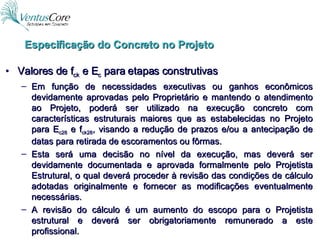 Especificação do Concreto no Projeto Valores de f ck  e E c  para etapas construtivas Em função de necessidades executivas ou ganhos econômicos devidamente aprovadas pelo Proprietário e mantendo o atendimento ao Projeto, poderá ser utilizado na execução concreto com características estruturais maiores que as estabelecidas no Projeto para E c28  e f ck28 , visando a redução de prazos e/ou a antecipação de datas para retirada de escoramentos ou fôrmas. Esta será uma decisão no nível da execução, mas deverá ser devidamente documentada e aprovada formalmente pelo Projetista Estrutural, o qual deverá proceder à revisão das condições de cálculo adotadas originalmente e fornecer as modificações eventualmente necessárias. A revisão do cálculo é um aumento do escopo para o Projetista estrutural e deverá ser obrigatoriamente remunerado a este profissional. 