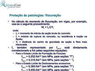 No cálculo do  momento de fissuração , em vigas, por exemplo, usa-se o seguinte procedimento: M r  = I 0 .f r /Y t onde: I 0  = momento de inércia da seção bruta do concreto f r  = módulo de ruptura do concreto, ou resistência à tração na flexão; Y t  = distância do centro de gravidade da seção à fibra mais tracionada. f r , também representado por f ctm,f , está diretamente correlacionado a fck pelas seguintes equações: Para o Estado Limite de Formação de Fissuras: f ctm,f  = 0,252.fck 2/3  (em MPa, para seções “T”) f ctm,f  = 0,315.fck 2/3  (em MPa, para seções “  ”) Para o Estado Limite de Deslocamentos excessivos f ctm,f  = 0,360.fck 2/3  (em MPa, para seções “T”) f ctm,f  = 0,450.fck 2/3  (em MPa, para seções “  ”) Proteção às patologias: fissuração 