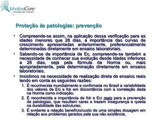 Compreende-se assim, na aplicação dessa verificação para as idades menores que 28 dias, a importância das curvas de crescimento apresentadas anteriormente, preferencialmente determinadas diretamente em ensaios laboratoriais. Sabendo-se da importância de Ec, compreende-se também a necessidade de conhecer sua evolução desde idades inferiores a 28 dias, seja pela fórmula da Norma ou, mais apropriadamente, pela determinação diretamente em ensaios laboratoriais. Insistimos na necessidade de realização direta de ensaios reais tendo em conta as seguintes razões: É reconhecida mundialmente e confirmada no Brasil a variabilidade dos valores de Eci e fck em discordância com a correlação dada na Norma como indicação; É reconhecida a importância de fck e Eci  reais   para a prevenção de patologias, que resultam caras e trazem insegurança e queda na durabilidade das estruturas; É evidente a relação benefício/custo de uma simples dosagem em relação aos problemas gerados pela sua não existência. Proteção às patologias: prevenção 