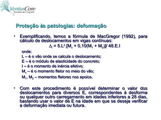 Exemplificando, temos a fórmula de MacGregor (1992), para cálculo de deslocamentos em vigas contínuas:  i  = 5.L 2 .[M v  + 0,10(M 1  + M 2 )]/ 48.E.I onde: L – é o vão onde se calcula o deslocamento; E – é o módulo de elasticidade do concreto; I – é o momento de inércia efetivo; M v  – é o momento fletor no meio do vão; M 1 , M 2  – momentos fletores nos apoios. Com este procedimento é possível determinar o valor dos deslocamentos para diversos E, correspondentes à desforma ou qualquer outro carregamento em idades inferiores a 28 dias, bastando usar o valor de E na idade em que se deseja verificar a deformação imediata ou futura. Proteção às patologias: deformação 