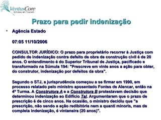 Prazo para pedir indenização Agência Estado 07:05 11/10/2006 CONSULTOR JURÍDICO: O prazo para proprietário recorrer à Justiça com pedido de indenização contra defeito de obra de construção civil é de 20 anos. O entendimento é do Superior Tribunal de Justiça, pacificado e transformado na Súmula 194: "Prescreve em vinte anos a ação para obter, do construtor, indenização por defeitos da obra". Segundo o STJ, a jurisprudência começou a se firmar em 1990, em processo relatado pelo ministro aposentado Fontes de Alencar, então na 4ª Turma. A  Construtora A  e a  Construtora B  protestavam decisão que determinou indenização ao Edifício  Tal . Argumentaram que o prazo de prescrição é de cinco anos. Na ocasião, o ministro decidiu que "a prescrição, não sendo a ação redibitória nem a quanti minoris, mas de completa indenização, é vintaneira (20 anos)". 