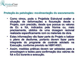 Como vimos, pode o Projetista Estrutural avaliar a situação de deformações e fissuração desde o Projeto, com precisão, desde que possua os valores de Ec e fck, indicados pela Norma ou, mais precisamente, obtidos de uma dosagem racional realizada especificamente com os materiais da obra. Estas informações vão fazer parte do Projeto e balizar o  plano de desforma , portanto devem fazer parte integrante do  programa de controle  adotado na Execução, conforme previsto na NBR14931. Assim, medidas práticas devem ser adotadas para a amostragem e testes para confirmação dos valores de fck e Eci durante a execução. Proteção às patologias: movimentação do escoramento 