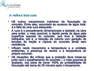 Há outros mecanismos indutores da fissuração do concreto. Entre eles, associado ao excesso de água total, é a falta de uma cura adequada. A cura é o procedimento dimensionado e adotado na obra para evitar, o mais possível, a rápida perda de água pela superfície exposta do concreto, que leva à  retração hidráulica , isto é, a redução de volume com geração de tensões de tração e ruptura do concreto ainda sem resistência. Influem neste mecanismo a temperatura e a umidade ambientes, a presença de ventos e a temperatura do próprio concreto. Há situações tão críticas que a proteção deve iniciar-se junto com o espalhamento do concreto – o mais possível já acabado, sob pena de haver 100% de probabilidade de fissuração até cerca de 30 minutos após o lançamento.  A velha e boa cura 