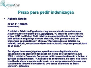 Prazo para pedir indenização Agência Estado 07:05 11/10/2006 (continuação) O ministro Sálvio de Figueiredo chegou a conclusão semelhante ao julgar recurso interposto pela  Seguradora . "O prazo de cinco anos do artigo 1.245 do Código Civil, relativo à responsabilidade de construtor pela solidez e segurança da obra efetuada, é de garantia e não de prescrição ou decadência", afirmou. "Apresentados os defeitos no referido período, o construtor deverá ser acionado no prazo prescricional de 20 anos." Em alguns dos casos julgados, questionou-se a legitimidade dos condomínios de pleitear indenização em nome dos condôminos. Em 2005, o ministro Fernando Gonçalves ratificou o entendimento e fechou a questão da legitimidade. "A exclusão do condomínio, no caso, não tem o condão de alterar a condenação da ré, uma vez presente o interesse dos condôminos também na reparação dos danos existentes às áreas comuns", defendeu. 