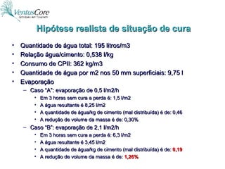 Hipótese realista de situação de cura Quantidade de água total: 195 litros/m3 Relação água/cimento: 0,538 l/kg Consumo de CPII: 362 kg/m3 Quantidade de água por m2 nos 50 mm superficiais: 9,75 l Evaporação Caso “A”: evaporação de 0,5 l/m2/h  Em 3 horas sem cura a perda é: 1,5 l/m2 A água resultante é 8,25 l/m2 A quantidade de água/kg de cimento (mal distribuída) é de: 0,46 A redução de volume da massa é de: 0,30% Caso “B”: evaporação de 2,1 l/m2/h  Em 3 horas sem cura a perda é: 6,3 l/m2 A água resultante é 3,45 l/m2 A quantidade de água/kg de cimento (mal distribuída) é de:  0,19 A redução de volume da massa é de:  1,26% 