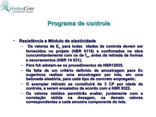 Resistência e Módulo de elasticidade Os valores de E ci  para todas  idades de controle devem ser fornecidos no projeto (NBR 6118) e confirmados na obra concomitantemente com os de f ck , antes da retirada de formas e escoramentos (NBR 14 931); Para fck adotam-se os procedimentos da NBR12655. Na falta de um critério definido de amostragem para Ec sugerimos realizar uma amostragem por lote, em uma betonada aleatória, para cada tipo de concreto empregado; O exemplar retirado se constituirá de 3 CP por idade de controle, a serem ensaiados de acordo com a NBR 8522. Os valores obtidos permitirão avaliar, juntamente com a correlação obtida na dosagem, os demais valores correspondentes a cada amostra componente do lote. Programa de controle 