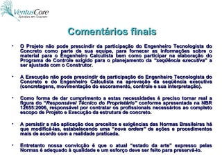 Comentários finais O Projeto não pode prescindir da participação do Engenheiro Tecnologista do Concreto como parte de sua equipe, para fornecer as informações sobre o material para o Engenheiro Calculista bem como participar na elaboração do Programa de Controle exigido para o planejamento da  “seqüência executiva ” a ser ajustada com o Construtor. A Execução não pode prescindir da participação do Engenheiro Tecnologista do Concreto e do Engenheiro Calculista na aprovação da seqüência executiva (concretagens, movimentação do escoramento, controle e sua interpretação). Como forma de dar cumprimento a estas necessidades é preciso tornar real a figura do “ Responsável Técnico do Proprietário”  conforme apresentada na NBR 12655:2006, responsável por contratar os profissionais necessários ao completo escopo de Projeto e Execução da estrutura de concreto. A persistir a não aplicação dos preceitos e exigências das Normas Brasileiras há que modificá-las, estabelecendo uma “ nova ordem”  de ações e procedimentos mais de acordo com a realidade praticada. Entretanto nossa convicção é que o atual “estado da arte” expresso pelas Normas é adequado à qualidade e um esforço deve ser feito para preservá-lo. 