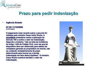 Prazo para pedir indenização Agência Estado 07:05 11/10/2006 (continuação) O julgamento mais recente sobre o assunto foi relatado pelo ministro Cesar Asfor Rocha. A  Imobiliária  protestava contra a aplicação da Súmula 194 e contra o valor da indenização. Segundo o ministro, "não se trata de incidência do artigo 1.245 do Código Civil, uma vez que tal dispositivo deve ser observado para efeitos de verdadeira garantia ao proprietário do imóvel, não se cuidando verdadeiramente de prazo determinante para buscar-se a devida indenização em face dessa hipótese". O ministro Cesar Rocha manteve também o valor da indenização. 